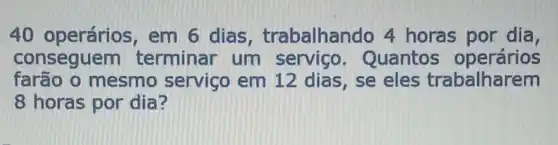 40 operários em 6 dias trabalhando 4 horas por dia,
conseguem terminar um serviço . Quantos operários
farão o mesmo serviço em 12 dias, se eles trabalharem
8 horas por dia?