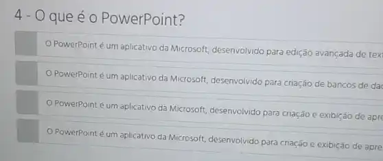 4-0 que é o PowerPoint?
PowerPoint é um aplicativo da Microsoft, desenvolvido para edição avançada de tex
PowerPoint é um aplicativo da Microsoft, desenvolvido para criação de bancos de da
PowerPoint é um aplicativo da Microsoft, desenvolvido para criação e exibição de apre
PowerPoint é um aplicativo da Microsoft, desenvolvido para criação e exibição de apre