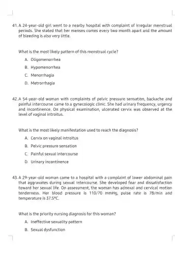 41. A 24-year-old I girl went to a nearby hospital with complaint of irregular menstrual
periods. She stated that her menses comes every two month apart and the amount
of bleeding is also very little.
What is the most likely pattern of this menstrual cycle?
A. Oligomenorrhea
B. Hypomenorrhea
C. Menorrhagia
D. Metrorrhagia
42. A 54-year-old woman with complaints of pelvic pressure sensation, backache and
painful intercourse came to a gynecologic cliniC. She had urinary frequency, urgency
and incontinence. On physical examination , ulcerated cervix was observed at the
level of vaginal introitus.
What is the most likely manifestatior used to reach the diagnosis?
A. Cervix on vaginal introitus
B. Pelvic pressure sensation
C. Painful sexual intercourse
D. Urinary incontinence
43. A 29-year-old woman came to a hospital with a complaint of lower abdominal pain
that aggravates during sexual intercourse. She fear and dissatisfaction
toward her sexual life . On assessment, the woman has adnexal and cervical motion
tenderness.Her blood pressure is 110/70mmHg pulse rate is 78/min and
temperature is 37.5^circ C
What is the priority nursing diagnosis for this woman?
A. Ineffective sexuality pattern
B. Sexual dysfunction