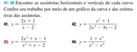 41-46 Encontre as assíntotas horizontais e verticais de cada curva.
Confira seu trabalho por meio de um gráfico da curva e das estima-
tivas das assintotas.
41. y=(2x+1)/(x-2)
42. y=(x^2+1)/(2x^2)-3x-2
43. y=(2x^2+x-1)/(x^2)+x-2
44. y=(1+x^4)/(x^2)-x^(4)