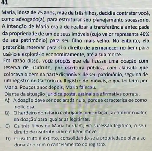 41
Marla, idosa de 75 anos, mãe de três fillhos, decidiu contratar você,
como advogado(a), para estruturar seu planejamento sucessórlo.
A intenção de Maria era a de realizar a transferência antecipada
da propriedade de um de seus imóveis (cujo valor representa 40% 
de seu patrimônio)para seu filho mais velho. No entanto, ela
pretendia reservar para si o direito de permanecer no bem para
usá-lo e explorá-lo economicamente, até a sua morte.
Em razão disso, você propos que ela fizesse uma doação com
reserva de usufruto por escritura pública , com cláusula que
colocava o bem na parte disponivel de seu patrimônio, seguida de
um registro no Cartório de Registro de Imóveis , o que foi feito por
Maria. Poucos anos depois, Maria faleceu.
Diante da situação juridica posta, assinale a afirmativa correta.
A) A doação deve ser declarada nula porque caracteriza-se como
inoficiosa.
B) Oherdeiro donatário éobrigado, em colação , a conferir o valor
da doação'para igualar as legitimas.
C) Os três filhos de Maria herdam, via sucessão legitima, o seu
- direito de usufruto sobre o bem imóvel.
D) 0 usufruto é extinto, consolidando-se a propriedade plena ao