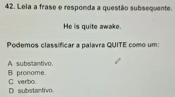 42. Leia a frase e responda a questão subsequente.
He is quite awake.
Podemos classificar a palavra QUITE como um:
A substantivo.
B pronome.
C verbo.
D substantivo.