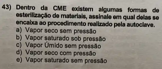 43) Dentro da CME existem algumas formas de
esterilização de materiais,assinale em qual delas se
encaixa ao procedimento realizado pela autoclave.
a) Vapor seco sem pressão
b) Vapor saturado sob pressão
c) Vapor Umido sem pressão
d) Vapor seco com pressão
e)Vapor saturado sem pressão