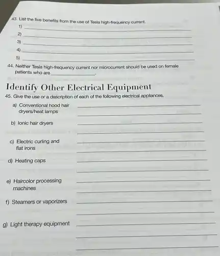 43. List the five benefits from the use of Tesla high-frequency current.
1)
__
2) __
3) __
4) __
5) __
44. Neither Tesla high -frequency current nor microcurrent should be used on female
patients who are __
Identify Other Electrical Equipment
45. Give the use or a description of each of the following electrical appliances.
a) Conventional hood hair
dryers/heat lamps
b) Ionic hair dryers
__
__
__
__
__
c) Electric curling and
flat irons
__
d) Heating caps
__
__
__
e) Haircolor processing
machines
__
f) Steamers or vaporizers
__
__
g) Light therapy equipment
__
__
__