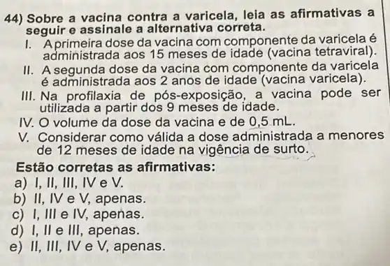 44) Sobre a vacina contra a varicela leia as afirmativas a
seguir e assinale a alternativa correta.
dose da vacina com componente da varicela
administrada aos 15 meses de idade (vacina tetraviral).
II. A segunda dose da vacina com componente da varicela
é administrada aos 2 anos de idade (vacina varicela).
III. Na profilaxia de pós-exposição ,a vacina pode ser
utilizada a partir dos 9 meses de idade.
IV. O volume da dose da vacina e de 0,5 mL
V. Considerar como válida a dose administrada a menores
de 12 meses de idade na vigência de surto.
Estão corretas as afirmativas:
a) 1, II, III, IV e V.
b) II, IV e V,apenas.
c) I, III e IV, apenas.
d) I, II e III, apenas.
e) II, III, IV e V, apenas.