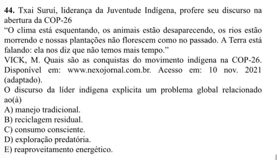 44. Txai Suruí.liderança da Juventude Indigena, profere seu discurso na
abertura da COP-26
"O clima está esquentando, os animais estão desaparecendo, os rios estão
morrendo e nossas plantações não florescem como no passado. A Terra está
falando: ela nos diz que não temos mais tempo."
VICK, M. Quais são as conquistas do movimento indigena na COP-26
Disponivel em:www.nexojornal.com br. Acesso em: 10 nov. 2021
(adaptado).
discurso da líder indigena explicita um problema global relacionado
ao(grave (a))
A) manejo tradicional.
B) reciclagem residual.
C) consumo consciente.
D)exploração predatória.
E) reaproveitamento energético.