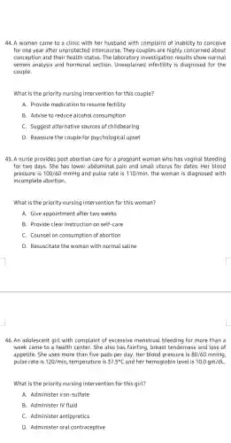 44. A woman came to a clinic with her husband with complaint of inability to conceive
for one year after unprotected I intercourse. They couples are highly concerned about
conception and their health status. The laboratory investigatior results show normal
semen analysis and hormonal section . Unexplainec is diagnosed for the
couple.
What is the priority nursing intervention for this couple?
A. Provide medication to resume fertility
B. Advise to reduce alcohol consumption
C. Suggest alternative sources of childbearing
D. Reassure the couple for psychological upset
45. A nurse provides post abortion care for a pregnant woman who has vaginal bleeding
for two days. She has lower abdominal pain and small uterus for dates. Her blood
pressure is 100/60 mmHg and pulse rate is 110/min the woman is diagnosed with
incomplete abortion.
What is the priority nursing intervention for this woman?
A. Give appointment after two weeks
B. Provide clear instruction on self-care
C. Counsel on consumption of abortion
D. Resuscitate the woman with normal saline
46. An adolescent girl with complaint of excessive menstrual bleeding for more than I a
week came to a health center. She also has fainting, breast tenderness and loss of
appetite. She uses more than five pads per day. Her blood pressure is 80/60mmHg
pulse rate is 120/min , temperature is 37.5^circ C and her hemoglobin level is 10.0gm/dL
What is the priority nursing intervention for this girl?
A. Administer iron-sulfate
B. Administer IV fluid
C. Administer antipyretics
D. Administer oral contraceptive