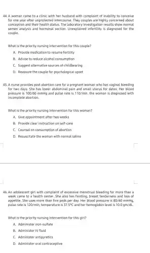 44. A woman came to a clinic with her husband with complaint of inability to conceive
for one year after unprotected intercourse 2. They couples are highly concerned about
conception and their health status. The laboratory investigation results show normal
semen analysis and hormonal section . Unexplained infertility is diagnosed for the
couple.
What is the priority nursing intervention for this couple?
A. Provide medication to resume fertility
B. Advise to reduce alcohol consumption
C. Suggest alternative sources of childbearing
D. Reassure the couple for psychological upset
45. A nurse provides post abortion care for a pregnant woman who has vaginal bleeding
for two days. She has lower abdomina I pain and small uterus for dates. Her blood
pressure is 100/60 mmHg and pulse rate is 110/min . the woman is diagnosed with
incomplete abortion.
What is the priority nursing intervention for this woman?
A. Give appointment : after two weeks
B. Provide clear instruction on self-care
C. Counsel on consumption of abortion
D. Resuscitate the woman with normal saline
46. An adolescent girl with complaint of excessive menstrual bleeding for more than a
week came to a health center. She also has fainting, breast tenderness and loss of
appetite. She uses more than five pads per day. Her blood pressure is 80/60mmHg
pulse rate is 120/min , temperature is 37.5^circ C and her hemoglobir level is 10.0gm/dL
What is the priority nursing intervention for this girl?
A. Administer iron-sulfate
B. Administer IV fluid
C. Administer antipyretics
D. Administer oral contraceptive