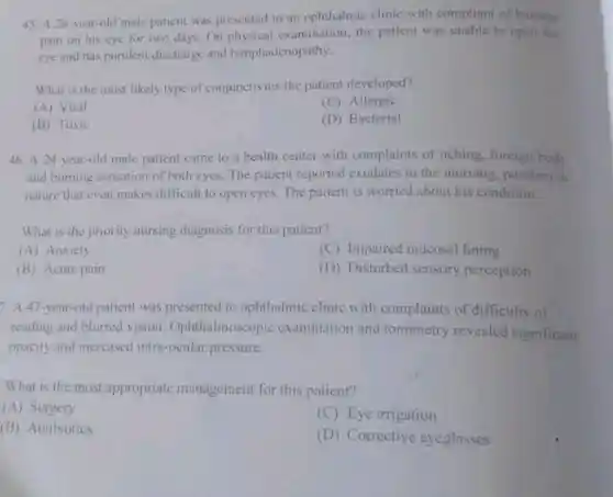 45. A 26-year-old male patient was presented to an ophthalmic clinic with compliant of burning
pain on his eye for two days. On physical examination; the patient was unable to open the
eye and has purulent discharge and lymphadenopathy.
What is the most likely type of conjunctivitis the patient developed?
(A) Viral
(C) Allergic
(B) Toxic
(D) Bacterial
46. A 24-year-old male patient came to a health center with complaints of itching foreign body
and burning sensation of both eyes. The patient reported exudates in the morning, purulent in
nature that even makes difficult to open eyes The patient is worried about his condition.
What is the priority nursing diagnosis for this patient?
(A) Anxiety
(C) Impaired mucosal lining
(B) Acute pain
(D) Disturbed sensory perception
7. A 47-year-old patient was presented to ophthalmic clinic with complaints of difficulty of
reading and blurred vision Ophthalmoscopic examination and tonometry revealed significant
opacity and increased intra-ocular pressure.
What is the most appropriate management for this patient?
(A) Surgery
(C) Eye irrigation
(B) Antibiotics
(D) Corrective eyeglasses