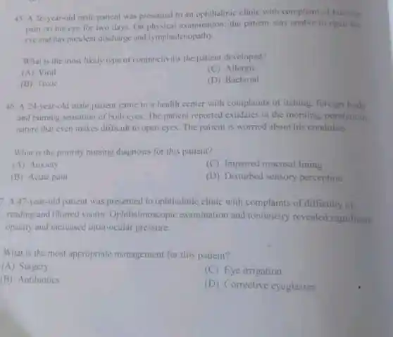 45. A 26-year-old male patient was presented to an ophthalmic clinic with compliant of burning
pain on his eye for two days. On examination; the patient was unable to open the
eye and has purulent discharge and lymphadenopathy.
What is the most likely type of conjunctivitis the patient developed?
(A) Viral
(C) Allergic
(B) Toxic
(D) Bacterial
46. A 24-year-old male patient came to a health center with complaints of itching foreign body
and burning sensation of both eyes. The patient reported exudates in the morning, purulent in
nature that even makes difficult to open eyes The patient is worried about his condition.
What is the priority nursing diagnosis for this patient?
(A) Anxiety
(C) Impaired mucosal lining
(B) Acute pain
(D) Disturbed sensory perception
7. A 47-year-old patient was presented to ophthalmic clinic with complaints of difficulty of
reading and blurred vision Ophthalmoscopic examination and tonometry revealed significant
opacity and increased intra-ocular pressure.
What is the most appropriate management for this patient?
(A) Surgery
(C) Eye irrigation
(B) Antibiotics
(D) Corrective eyeglasses