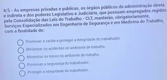 4/5
- As empresas privadas e públicas, os órgãos públicos da administração direta
e indireta e dos poderes Legislativo e Judiciário, que possuam empregados regidos
pela Consolidação das Leis do Trabalho - CLT,manterão obrigatoriamente,
Serviços Especializados em Engenharia de Segurança e em Medicina do Trabalho,
com a finalidade de:
Promover a saúde e proteger a integridade do trabalhador.
Minimizar os acidentes no ambiente de trabalho.
Minimizar os riscos no ambiente de trabalho.
Promover a segurança do trabalhador.
Proteger a integridade do trabalhador.