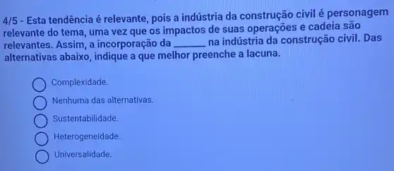 4/5
- Esta tendência é relevante, pois a indústria da construção civil é personagem
relevante do tema, uma vez que os impactos de suas operações e cadeia são
relevantes. Assim, a incorporação da __ na indústria da construção civil. Das
alternativas abaixo indique a que melhor preenche a lacuna.
Complexidade.
Nenhuma das alternativas.
Sustentabilidade.
Heterogeneidade
Universalidade.