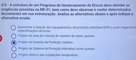 4/5 - A estrutura de um Programa de Gerenciamento de Riscos deve atender as
exigências previstas na NR-01 , bem como deve observar e conter determinados
documentos em sua estruturação. Analise as alternativas abaixo e após indique a
alternativa errada.
Apresentar a relação dos equipamentos de proteção individual (EPI) e suas respectivas
especificações técnicas.
Projeto da área de vivência do canteiro de obras, apenas.
C Projeto de Sistema de Proteção Coletiva.
Projeto de Sistema de Proteção Individual contra quedas.
Projeto elétrico das instalações temporárias.