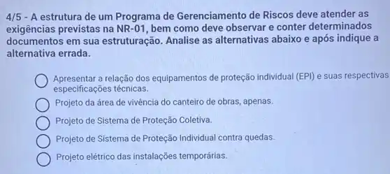 4/5 - A estrutura de um Programa de Gerenciamento de Riscos deve atender as
exigências previstas na NR-01, bem como deve observar e conter determinados
documentos em sua estruturação. Analise as alternativas abaixo e após indique a
alternativa errada.
Apresentar a relação dos equipamentos de proteção individual (EPI) e suas respectivas
especificações técnicas.
Projeto da área de vivência do canteiro de obras, apenas.
Projeto de Sistema de Proteção Coletiva.
Projeto de Sistema de Proteção Individual contra quedas.
Projeto elétrico das instalações temporárias.