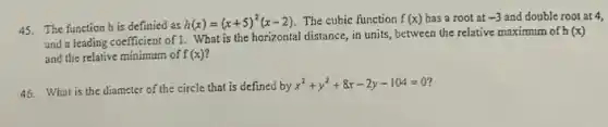 45. The function h is definied as
h(x)=(x+5)^2(x-2) The cubic function f(x) has a root at -3 and double root at 4,
and a leading coefficient of 1. What is the horizontal distance, in units between the relative maximum of h
(x)
and the relative minimum of f(x)
46. What is the diameter of the circle that is defined by
x^2+y^2+8x-2y-104=0