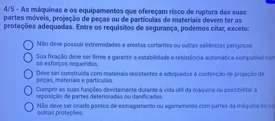 4/5 - As máquinas e os equipamentos que ofereçam risco de ruptura das suas
partes móveis, projeção de peças ou de partículas de materiais devem ter as
proteções adequadas Entre os requisitos de segurança, podemos citar,exceto:
Não deve possuir extremidades e arestas cortantes ou outras saliências perigosas.
Sua fixação deve ser firme e garantir a estabilidade e resistência automática compativel corr
os esforços requeridos.
Deve ser construida com materiais resistentes e adequados à contenção de projeção de
peças, materiais e particulas.
Cumprir as suas funções devidamente durante a vida útil da máquina ou possibilitar a
reposição de partes deterioradas ou danificadas.
Não deve ser criado pontos de esmagamento ou agarramento com partes da máquina ou co
outras proteções.