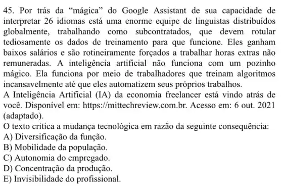 45. Por trás da "magica" do Google Assistant de sua capacidade de
interpretar 26 idiomas está uma enorme equipe de linguistas distribuídos
globalmente . trabalhando como subcontratados, que devem rotular
tediosamente os dados de treinamento para que funcione. Eles ganham
baixos salários e são rotineiramente forçados a trabalhar horas extras não
remuneradas.A inteligência artificial não funciona com um pozinho
mágico. Ela funciona por meio de trabalhadores que treinam algoritmos
incansavelmente até que eles automatizem seus próprios trabalhos.
A Inteligência Artificial (IA) da economia freelancer está vindo atrás de
você. Disponivel em:https://mittechreview .com.br. Acesso em 6 out. 2021
(adaptado).
texto critica a mudança tecnológica em razão da seguinte consequência:
A) Diversificação da função.
B) Mobilidade da população.
C) Autonomia do empregado.
D) Concentração da produção.
E) Invisibilidade do profissional.