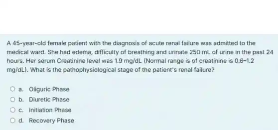 A 45-year-old female patient with the diagnosis of acute renal failure was admitted to the
medical ward. She had edema, difficulty of breathing and urinate 250 mL of urine in the past 24
hours. Her serum Creatinine level was 1.9mg/dL (Normal range is of creatinine is 0.6-1.2
mg/dL) . What is the pathophysiological stage of the patient's renal failure?
a. Oliguric Phase
b. Diuretic Phase
c. Initiation Phase
d. Recovery Phase