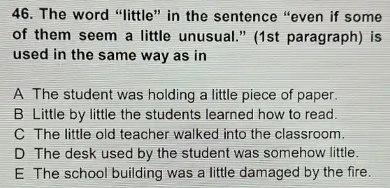 46. The word "little'in the sentence "even if some
of them seem a little unusual.'' (1st paragraph)is
used in the same way as in
A The student was holding a little piece of paper.
B Little by little the students learned how to read.
C The little old teacher walked into the classroom.
D The desk used by the student was somehow little.
E The school building was a little damaged by the fire.