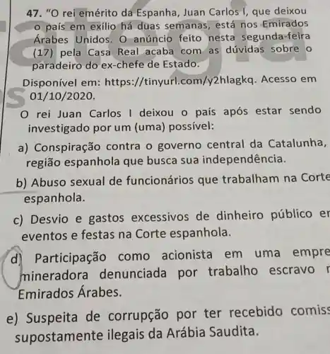 47. "O rei emérito dá Espanha, Juan Carlos I, que deixou
país em exílio há duas semanas, está nos Emirados
Arabes Unidos. 0 anúncio feito nesta segunda-feira
(17) pela Casa Real acaba com as dúvidas sobre o
paradeiro do ex-chefe de Estado.
Disponível em: https //tinyurl.com/y2hlagkq .Acesso em
01/10/2020.
rei Juan Carlos I deixou o país após estar sendo
investigado por um (uma)possível:
a)Conspiraçãc contra o governo central da Catalunha,
região espanhola que busca sua independência.
b) Abuso sexual de funcionários que trabalham na Corte
espanhola.
c) Desvio e gastos excessivos de dinheiro público er
eventos e festas na Corte espanhola.
d) Participação como acionista em uma empre
mineradora denunciada por trabalho escravo r
Emirados Árabes.
e) Suspeita de corrupção por ter recebido comis