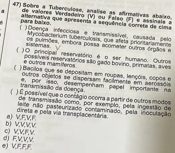 47) Sobre a Tuberculose , analise as afirmativas abaixo,
de valores Verdadeiro (V) ou Falso (F) e assinale a
alternativa que apresenta a sequência correta de cima
para baixo.
() Doença infecciosa e transmissível , causada pelo
Mycobacterium tuberculosis, que afeta prioritariamente
os pulmōes,embora possa acometer outros órgãos e
sistemas.
() 0 principal reservatório é o ser humano . Outros
possiveis reservatórios são gado bovino , primatas, aves
e outros mamíferos.
() Bacilos que se depositam em roupas, lençóis , copos e
outros objetos se dispersam facilmente em aerossóis
e, por isso desempenham papel importante na
transmissão da doença.
() É possivel que o contágio ocorra a partir de outros modos
de transmissão como, por exemplo,pela ingestão de
leite não pasteurizado contaminado, pela inoculação
direta e pela via transplacentária.
a) V,F.V.F.
b) V,V,V,V.
c) V,V,F,V.
d) F,V,V . V.
e) V,F,F F.