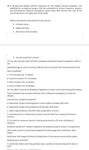 48. A 48-year-old diabetic patient diagnosed as first degree uterine prolapsed, was
admitted for an elective surgery. She has complaints of urinary frequency , urgency
and incontinence . Physical examinatior result shows that she has skin rash at the
area of perineum and upper part of her thigh.
What is the priority intervention for the woman?
A. Catheterization
B. Kegel exercises
C. Restriction of fluid intake
D. Use skin protection product
49. You see a 20-year-old G1PO with a diagnosis of genital herpes in pregnancy . What is
the
gestational age at which a primary infection occurs that the risk of transmission to the
baby is greatest?
A. First trimester (8-13) weeks)
B. Second trimester (14 -22 weeks)
C.Third trimester (29-34 weeks)
D.Third trimester (34-40 weeks)
50. You admit a woman at 40 weeks of gestation in labour with confirmed genital herpes.
This is thought to be a primary infection . She is offered an emergency CS that she
refuses.
How will you manage this patient?
A. Administer herpes immunoglobulin to the mother and baby after birth
B. Administer herpes immunoglobulin to the baby after birth
C. Allow vaginal delivery and offer baby prophylactic aciclovir
D. Commence her on intravenous aciclovir and also offer the neonate intravenous
aciclovir
51. An elective caesarean section is being performed on a 30-year-old Rhesus D
negative
pregnant woman at 37 weeks of gestation for placenta praevia (major). Arrangements
were made and she is receiving intraoperative cell salvage (ICS) transfusion. What
would
be the plan with regard to Rhesus D prophylaxis in this woman assuming the baby's
blood group is unknown?
A. Administer 500 IU anti-D Ig and then take a sample of maternal blood 30-45 min
after
(ICC) infusion