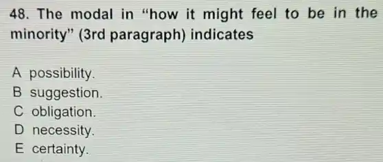 48. The modal in "how it might feel to be in the
minority"(3rd paragraph)indicates
A possibility
B suggestion.
C obligation.
D necessity.
E certainty.