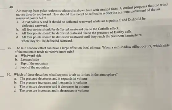 __ 48.
Air moving from polar regions southward is shown here with straight lines.A student proposes that the wind
moves directly southward. How should this model be refined to reflect the accurate movement of the air
masses at points A-D?
a. Air at points A and B should be deflected westward while air at points C and D should be
deflected eastward.
b. All four points should be deflected westward due to the Coriolis effect.
c. All four points should be deflected eastward due to the presence of Hadley cells.
d. All four points should be deflected westward until they reach the Southern hemisphere,
when they will be deflected eastward.
__ 49. The rain shadow effect can have a large effect on local climate. When a rain shadow effect occurs, which side
of the mountain tends to receive more rain?
a. Windward side
b. Leeward side
c. Top of the mountain
d. Foot of the mountain
__ 50. Which of these describes what happens to air as it rises in the atmosphere?
a. The pressure decreases and it expands in volume
b. The pressure increases and it expands in volume
c. The pressure decreases and it decreases in volume
d. The pressure increases and it decreases in volume