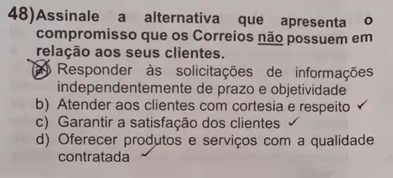 48)Assinale alternativa que apresenta 0
compromiss que os Correios não possuem em
relação aos seus clientes.
às solicitações de informações
independentemente de prazo e objetividade
b)Atender aos clientes com cortesia e respeito
c) Garantir a satisfação dos clientes
d) Oferecer produtos e serviços com a qualidade
contratada