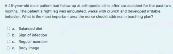 A 48-year-old male patient had follow up at orthopedic clinic after car accident for the past two
months. The patient's right leg was amputated, walks with crunch and developed irritable
behavior. What is the most important area the nurse should address in teaching plan?
a. Balanced diet
b. Sign of infection
c. Regular exercise
d. Body image