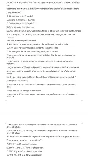 49. You see a 20-year-old G 1PO with a diagnosis of genital herpes in pregnancy . What is
the
gestational age at which a primary infection occurs that the risk of transmis sion to the
baby is greatest?
A. First trimester 8-13 weeks)
B. Second trimester 14-22 weeks)
C.Third trimester (29-34 weeks)
D.Third trimester (34-40 weeks)
50. You admit a woman at 40 weeks of gestation in labour with confirmed genital herpes
This is thought to be a primary infection.She is offered an emergenc), CS that she
refuses.
How will you manage this patient?
A. Administel herpes immunoglobulin to the mothe r and baby after birth
B. Administer herpes immunoglobulin to the baby after birth
C. Allow vaginal delivery and offer baby prophylactic aciclovir
D. Commence her on intravenous aciclovir and also offer the neonate intravenous
aciclovir
51. An elective caesarear section is being performed on a 30-year-old Rhesus D
negative
pregnant woman at 37 weeks of gestation for placenta praevia (major)Arrangements
were made and she is receiving intraoperative cell salvage (ICS) transfusion . What
would
be the plan with regard to Rhesus D prophylaxis in this woman assuming the baby's
blood group is unknown?
A. Administer 500 IU anti -D Ig and then take a sample of materna l blood 30-45 min
after
intraoperative cell salvage (ICS) infusion
B. Administer 750 IU anti-D Ig and then take a sample of maternal blood 30-45 min
after ICS
C. Administe r 1500 IU anti-D Ig and then take a sample of maternal blood 30-45 min
after ICS infusion
D. Administe r 2000 IU anti-D Ig and then take a sample of maternal blood 30-45 -45 min
after ICS infusion
52.What is the recommende d regimen for anti-D prophylaxis for a 26-year -old Rhesus
D negativ e woman who is not sensitized?
A. 500 IU Ig at 28 weeks of gestation
B. 500 IU lg anti-D at 34 weeks of gestation
C. 1000 IU Ig anti -D at 28 weeks gestation
D. 1500 Il J Ig anti -D at 28 weeks gestation