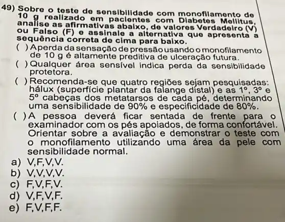 49) Sobre o teste de sensibilid ade com monofilamento de
realizado em paclo ntes com Diabetes Mollitus
analise as afirmativas abalxo de valores Verdadeiro m
ou Falso (F) 0 assinale a alternativ a que
sequência correta de cima para baixo.
() Aperda da sensação depressãousandoo monofilamento
de 10 gé altamente preditiva de ulceração futura.
() Qualquer área sensivel indica perda da sensibilidade
protetora.
() Recomenda-se que quatro regiōes sejam pesquisadas:
hálux (superfície plantar da falange dístal)e as 1^circ ,3^circ 
5^circ  cabeças dos metatarsos de cada pé, d leterminando
uma sensibilidade de 90%  e especificidade de 80% 
() A pessoa deverá ficar sentada de frente para o
examinador com os pés apoiados, de forma confortável.
Orientar sobre a avaliação e demonstrar o teste com
- monofila mento utilizando uma área da pele com
sensibilidade normal.
a) V,F,
b) V,V,
c) F,V F. V.
d) V,F,V,F.
e) F,V,F.F.