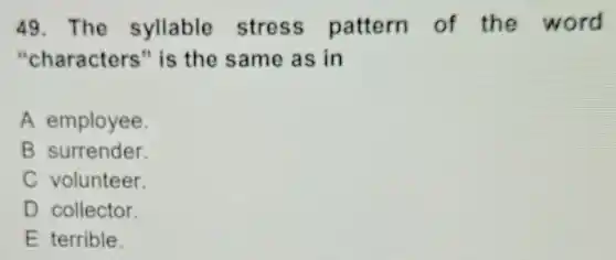 49. The syllable stress pattern of the word
"characters "is the same as in
A employee.
B surrender.
C volunteer.
D collector.
E terrible.