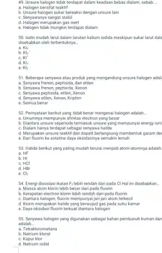 49. Unsure halogen tidak terdapat dalam keadaan bebas dialam, sebab __
a. Halogen bersifat teaktif
b. Unsure halogen sukar bereaksi dengan unsure lain
C. Senyawanya sangat stabil
d. Halogen merupakan gas inert
e. Halogen tidak mungkin terdapat dialam
50. lodin mudah larut dalam larutan kalium iodida meskipun sukar larut dala
disebabkan oleh terbentuknya __
a. KI_(3)^-
b. KI_(2)^-
C. KI^+
d. KI_(3)
e. KI_(2)
51. Beberapa senyawa atau produk yang mengandung unsure halogen adal
a. Senyawa frenon, peptisida , dan etilen
b. Senyawa frenon,peptisida,Xenon
C. Senyawa peptisida, etilen Xenon
d. Senyawa etilen, Xenon Kripton
e. Semua benar
52. Pernyataan berikut yang tidak benar mengenai halogen adalah __
a. Umumnya mempunyai afinitas electron yang besar
b. Diantara unsure seperiode termasuk unsure yang mempunyai energy ioni
C. Dialam hanya terdapat sebagai senyawa halide
d. Merupakan unsure reaktif dan dapatt berlangsung membentuk garam der
e. Dari fluorin ke astatine daya oksidasinya semakin lemah
53. Halide berikut yang paling mudah terurai menjadi atom-atomnya adalah.
a. HF
b. HI
C. HCl
d. HBr
e. Cl_(2)
54. Energi disosiasi ikatan F_(2) lebih rendah dari pada CI Hal ini disebabkan __
a. Massa atom klorin lebih besar dari pada fluorin
b. Kerapatan electron klorin lebih rendah dari pada fluorin
C. Diantara halogen, fluorin mempunyai jari-jari atom terkecil
d. Klorin merupakan halide yang berwujud gas pada suhu kamar
e. Daya oksidasi fluorin terkuat diantara halogen
55. Senyawa halogen yang digunakan sebagai bahan pembunuh kuman dan
adalah __
a. Tetraklorometana
b Natrium klorat
C. Kapur klor
d. Natrium iodat