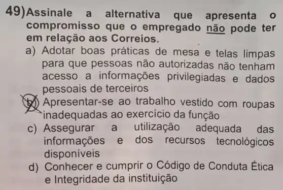 49)Assinale a alternativa que apresenta o
compromisso que o empregado não pode ter
em relação aos Correios.
a) Adotar boas práticas de mesa e telas limpas
para que pessoas não autorizadas não tenham
acesso a informações privilegiadas e dados
pessoais de terceiros
(J) Apresentar-se ao trabalho vestido com roupas
inadequadas ao exercicio da função
C)Assegurar a utilização adequada das
informações e dos recursos tecnológicos
disponiveis
square 
cumprir o Código de Conduta Ética
e Integridade da instituição