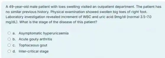 A 49-year-old male patient with toes swelling visited an outpatient department The patient has
no similar previous history.Physical examination showed swollen big toes of right foot.
Laboratory investigation revealed increment of WBC and uric acid 9mg/dl (normal 3.5-7.0
mg/dL) . What is the stage of the disease of this patient?
a. Asymptomatic hyperuricaemia
b. Acute gouty arthritis
c. Tophaceous gout
d. Inter-critical stage