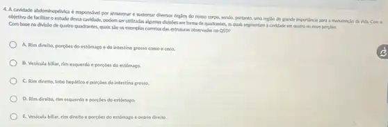 4.A cavidade abdominopéMca e responsivel por armazenar e sustentar diversos órglos do nosso corpo, sendo,portanto, uma replio de grande importincla para a manutençlo da vida. Com o
objetivo de facilitaro estudo dessa cavidade, podem ser utilizadas algumas divisibes em forma de quadrantes, as quals segmentam a cavidade em quatro ou nove porpoes.
Com base na divislo de quatro quadrantes, quals 550 os exemplos corretos das estruturas observadas no
QSD
A. Rim direito, porçoes do estómago e do intestino grosso como o ceco.
B. Vesicula biliar, rim esquerdo e porçoes do estômago.
C. Rim direito, lobo hepático e porçoes do intestino grosso.
D. Rim direito, rim esquerdo e porçoes do estomago.
E. Vesicula biliar, rim direito e porçoes do estómago e ovário direito.