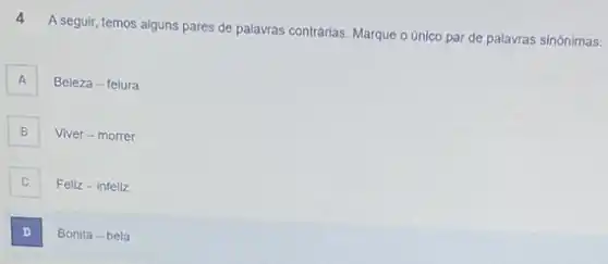 4
A seguir, temos alguns pares de palavras contrárias. Marque o único par de palavras sinónimas:
A A
Beleza-feiura
B B
Viver-morrer
Feliz-infeliz
D .
Bonita - bela