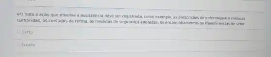 4a) Toda a ação que envolve a assistência deve ser registrada, como exemplo, as prescriçoes de enfermageme médicas
cumpridas, os cuidados de rotina, as medidas de segurança adotadas, os encaminhamentos ou transferências de setor.
Ocerto
Errado