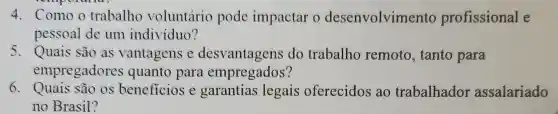 4.Comoo trabalho voluntário pode impactar o desenvolvimento profissional e
pessoal de um individuo?
5. Quais são as vantagens e desvantagens do trabalho remoto, tanto para
empregadores quanto para empregados?
6. Quais são os beneficios e garantias legais oferecidos ao trabalhador assalariado
no Brasil?