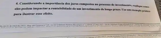 4.Considerando a importância dos juros compostos no processo de investimento explique como
eles podem impactar a rentabilidade de um investimento de longo prazo. Use um exemplo prático
para ilustrar esse efeito.
da em 21 de Abril de 1971 - Reg. em Cartórion 28- Lei de Utilidade Pública Municipal n'1.259 de 17/06/1977 Lei de Utilidade Pública Estadual 1.794 de 18/101978