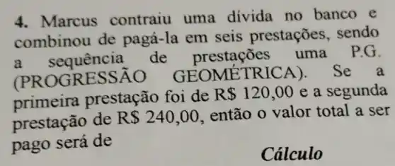 4.Marcus contraiu uma divida no banco e
combinou de pagá-la em seis prestações sendo
a. sequencia.de prestações uma P.G.
(PROGRESSÃO GEOME TRICA). Se a
prestação foi de R 120,00 e a . segunda
prestação de R 240,00 então o valor total a ser
pago será de
Cálculo