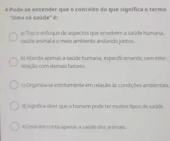 4-Pode-se entender que o conceito do que significa otermo
"Uma só saúde" é:
a) Trazo enfoque de aspectos que envolvem a saúde humana,
saúde animal o meio ambiente andando juntos.
b) Aborda apenas a saúde humana , especificamente . sem inter-
relação com demais fatores.
c) Organiza-se estritamente em relação às condições ambientais.
d) Significa dizer que o homem pode ter muitos tipos de saúde.
e) Leva em conta apenas a saúde dos animais.