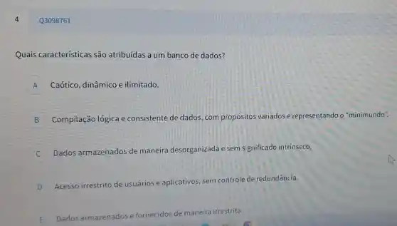 4
Quais características são atribuídas a um banco de dados?
A Caótico , dinâmico e ilimitado.
A
B
Compilação logica e consistente de dados.com propositos variados e representando c "minimundo".
D
Dados armazenados de maneira desorganizada e sem significado intrínseco.
c
D
Acesso irrestrito de usuários e aplicativos, sem controle de redundância.
v
E Dados armazenados e
fornecidos de maneira irrestrita.
Q3098761