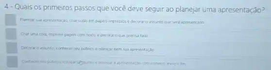 4-Quais os primeiros passos que você deve seguir ao planejar uma apresentação?
Planejar sua apresentação, cra colas em papéis impressos e decoraro assunto que será apresentado.
Crar uma cola, imprimi papeis com textoe decorar o que precisa falar.
Decorar o assunto, conhecer seu publico e planejar bem sua apresentação.
Conhecer seupublico, estudar alyssuntoe planejar a apresentação com começo, meio e fim.