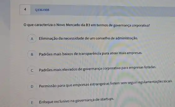 4
que caracteriza 0 Novo Mercado da B3 em termos de governança corporativa?
A Eliminação da necessidade de um conselho de administração. A
B ) Padrões mais baixos de transparência para atrair mais empresas.
Padrões mais elevados de governança corporativa para empresas listadas.
c
D
Permissão para que empresas estrangeiras listem sem seguir regulamentaçõe s locais.
D
E Enfoque exclusivo na governança de startups. )
Q3361908