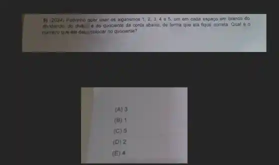 5) (2024) Pedrinho quer usar os algarismos 1,2,3,4e5, um em cada espaço em branco do
dividendo,do divital e do quociente da conta abaixo, de forma que ela fique correta. Qual é 0
número que ele dev colocar no quociente?
(A) 3
(B) 1
(C) 5
(D) 2
(E) 4