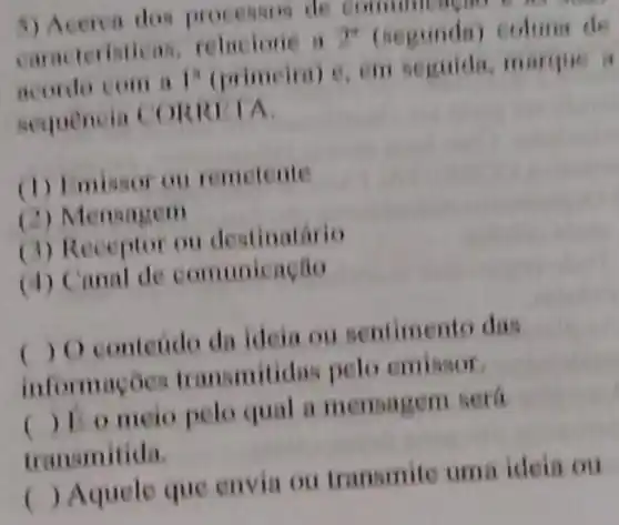 5) Acerea dos processos de community
caracteristicas relacione a 2^n (segunda) column de
acordo com a 1^n (primeira) e. em seguida, marque a
sequencia CORRITA
(1) Imissor ou remetente
(2) Mensagem
(3) Receptor ou destinatário
(4) Canal de comunicação
( ) O contendo da ideia ou sentimento das
informaçoes transmitidas pelo cmissor
() 12 o meio pelo qual a mensagem será
transmitida.
( ) Aquele que envia ou transmite uma ideia ou