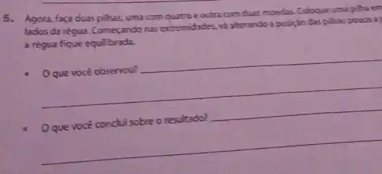 5. Agora, faca duas pilhas, uma com quatro e outra com cluas moedas Cologue uma pilha em
lados da régua Comecando nas extremidades, và alterando a posição das pilhas powers a
a régua fique equilibrada.
__
__
Oque voce conduisobre o resultado?
__
__