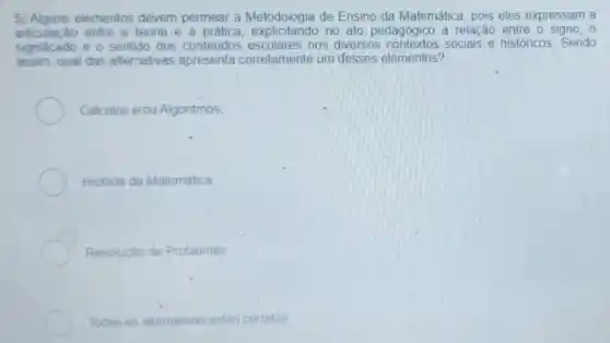 5) Alguns elementos devem permear a Metodologia de Ensino da Matemática, pois eles expressam a
significado e.sentido dos conteúdos escolares nos diversos contextos sociais e históricos Sendo
articulação entre a teoria e a prática explicitando no ato pedagógico a relação entre o signo, 0
assim, qual das alternativas apresenta corretamente um desses elementos?
Cálculos elou Algoritmos
História da Matemática
Resoluçǎo de Problemas
Todas as alternativas estǎo corretas